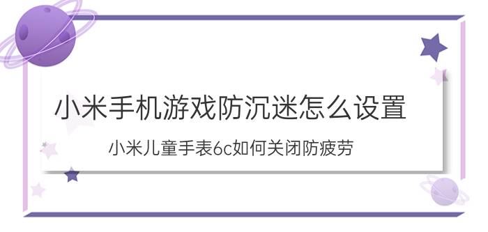 小米手机游戏防沉迷怎么设置 小米儿童手表6c如何关闭防疲劳？